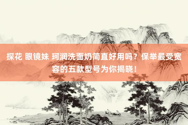 探花 眼镜妹 珂润洗面奶简直好用吗？保举最受宽容的五款型号为你揭晓！