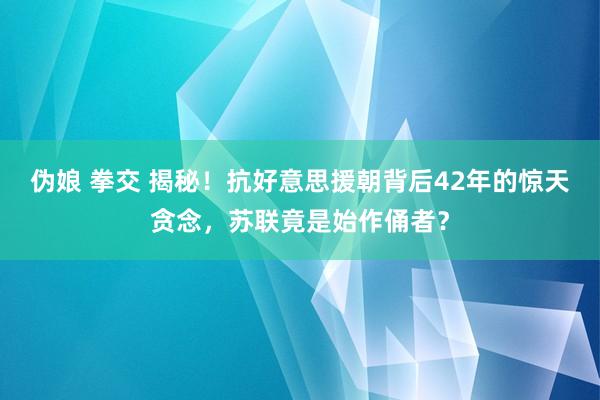 伪娘 拳交 揭秘！抗好意思援朝背后42年的惊天贪念，苏联竟是始作俑者？