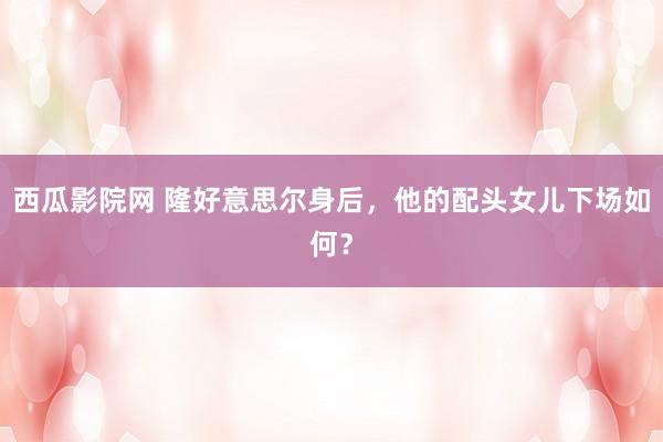 西瓜影院网 隆好意思尔身后，他的配头女儿下场如何？