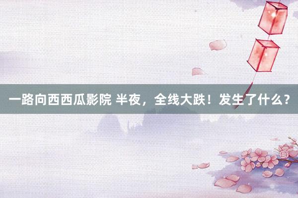一路向西西瓜影院 半夜，全线大跌！发生了什么？