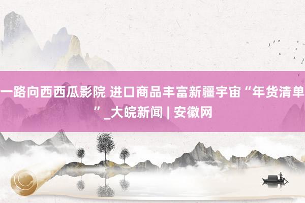 一路向西西瓜影院 进口商品丰富新疆宇宙“年货清单”_大皖新闻 | 安徽网