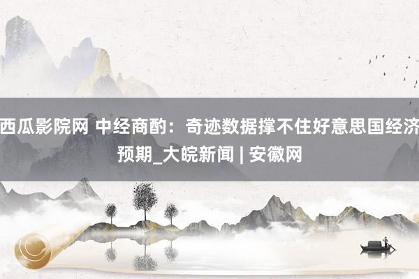 西瓜影院网 中经商酌：奇迹数据撑不住好意思国经济预期_大皖新闻 | 安徽网