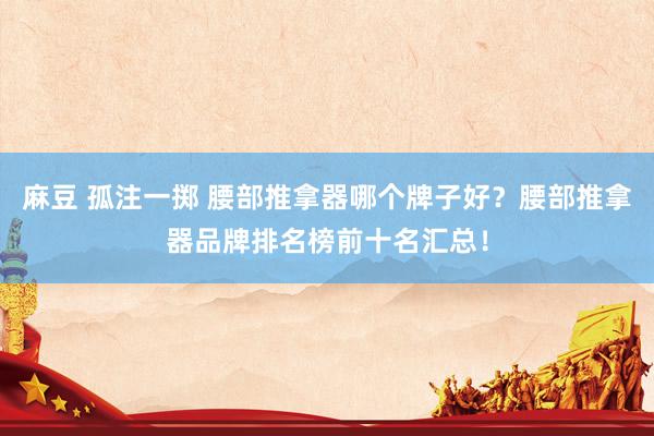 麻豆 孤注一掷 腰部推拿器哪个牌子好？腰部推拿器品牌排名榜前十名汇总！