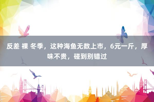 反差 裸 冬季，这种海鱼无数上市，6元一斤，厚味不贵，碰到别错过