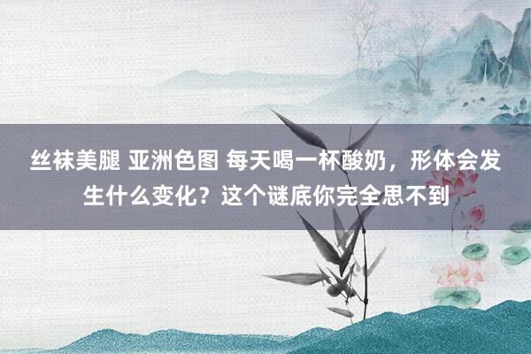 丝袜美腿 亚洲色图 每天喝一杯酸奶，形体会发生什么变化？这个谜底你完全思不到