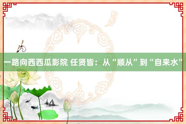 一路向西西瓜影院 任贤皆：从“顺从”到“自来水”