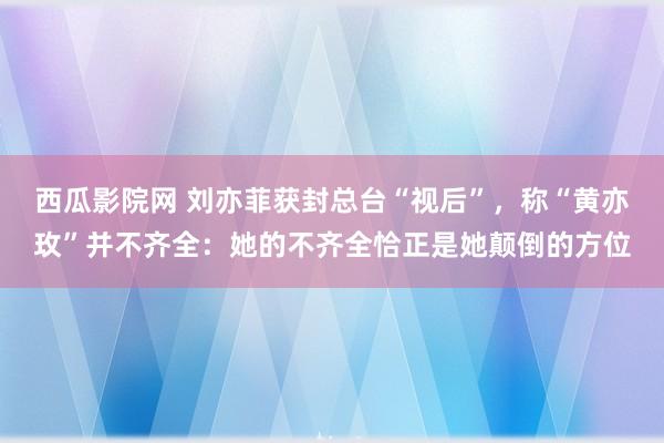 西瓜影院网 刘亦菲获封总台“视后”，称“黄亦玫”并不齐全：她的不齐全恰正是她颠倒的方位