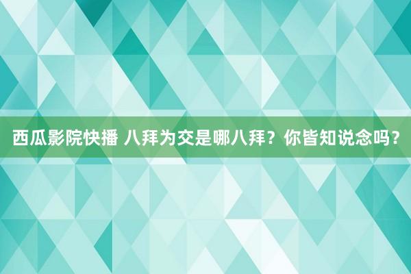西瓜影院快播 八拜为交是哪八拜？你皆知说念吗？