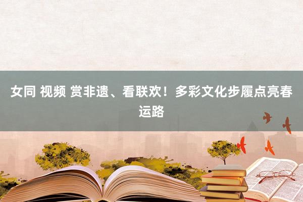 女同 视频 赏非遗、看联欢！多彩文化步履点亮春运路