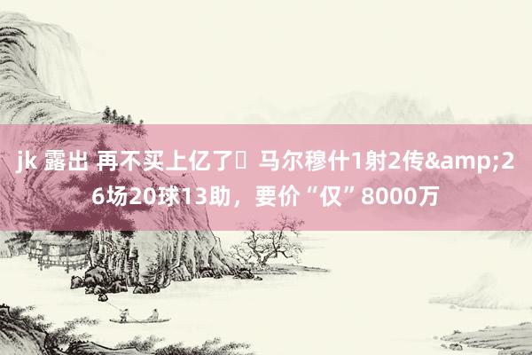 jk 露出 再不买上亿了❗马尔穆什1射2传&26场20球13助，要价“仅”8000万