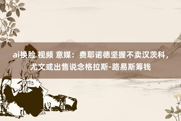 ai换脸 视频 意媒：费耶诺德坚握不卖汉茨科，尤文或出售说念格拉斯-路易斯筹钱