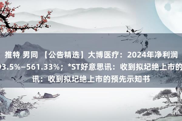推特 男同 【公告精选】大博医疗：2024年净利润同比预增493.5%—561.33%；*ST好意思讯：收到拟圮绝上市的预先示知书