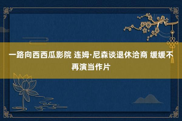 一路向西西瓜影院 连姆·尼森谈退休洽商 缓缓不再演当作片