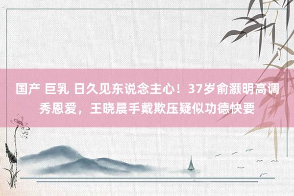 国产 巨乳 日久见东说念主心！37岁俞灏明高调秀恩爱，王晓晨手戴欺压疑似功德快要