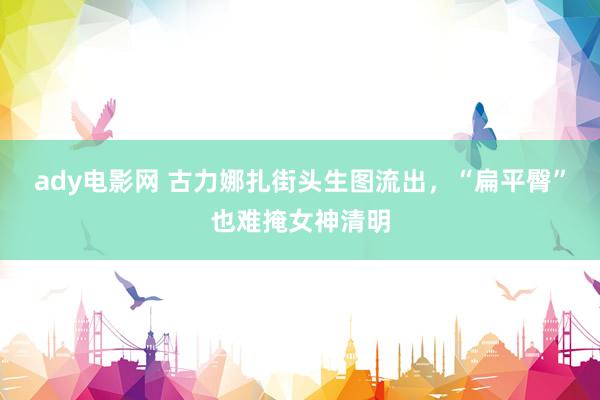 ady电影网 古力娜扎街头生图流出，“扁平臀”也难掩女神清明