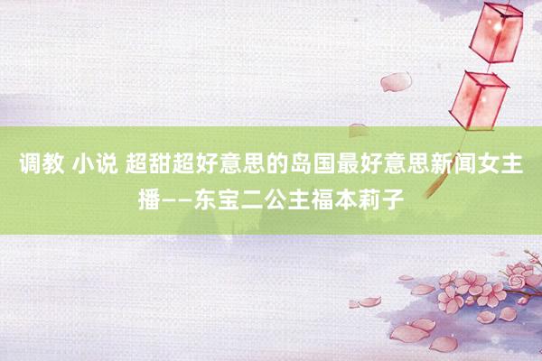 调教 小说 超甜超好意思的岛国最好意思新闻女主播——东宝二公主福本莉子