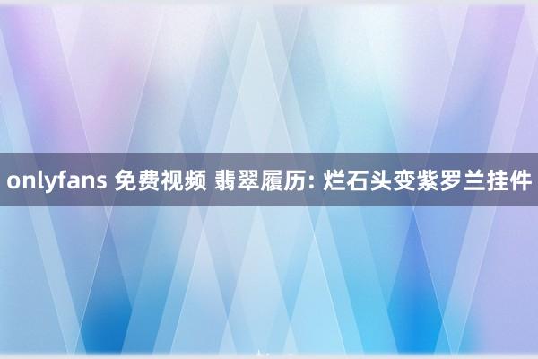 onlyfans 免费视频 翡翠履历: 烂石头变紫罗兰挂件