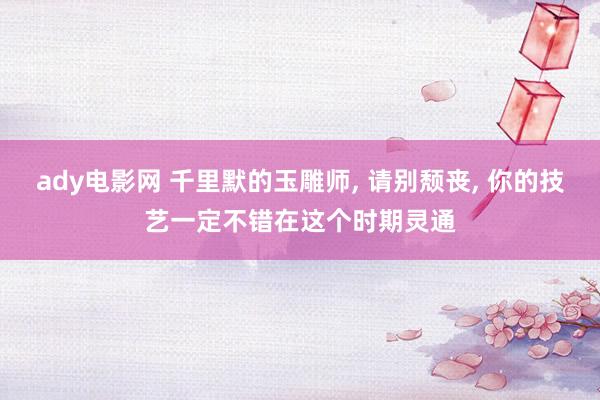 ady电影网 千里默的玉雕师， 请别颓丧， 你的技艺一定不错在这个时期灵通