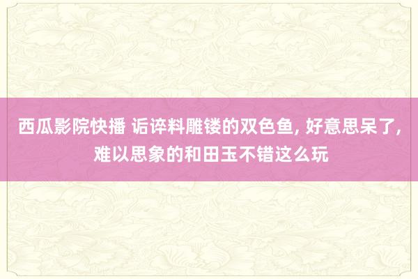西瓜影院快播 诟谇料雕镂的双色鱼， 好意思呆了， 难以思象的和田玉不错这么玩