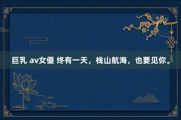 巨乳 av女優 终有一天，栈山航海，也要见你。