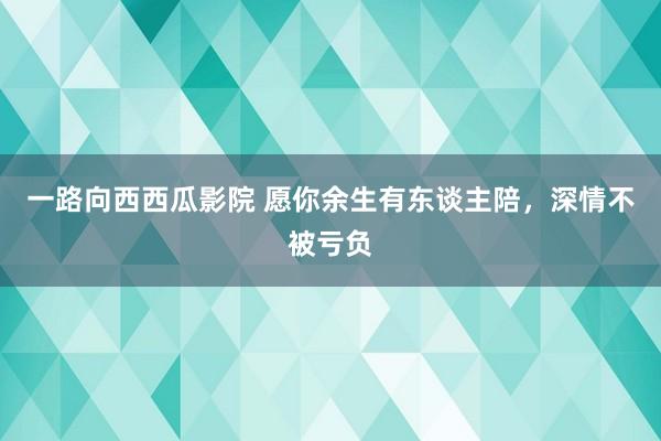一路向西西瓜影院 愿你余生有东谈主陪，深情不被亏负
