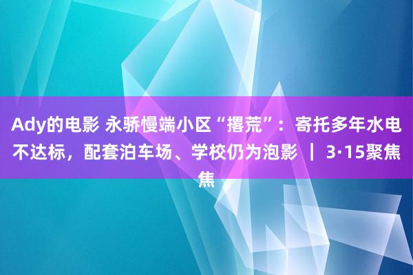 Ady的电影 永骄慢端小区“撂荒”：寄托多年水电不达标，配套泊车场、学校仍为泡影 ｜ 3·15聚焦