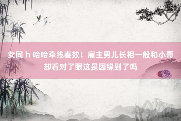 女同 h 哈哈牵线奏效！雇主男儿长相一般和小哥却看对了眼这是因缘到了吗