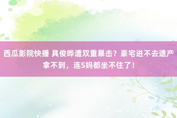 西瓜影院快播 具俊晔遭双重暴击？豪宅进不去遗产拿不到，连S妈都坐不住了！