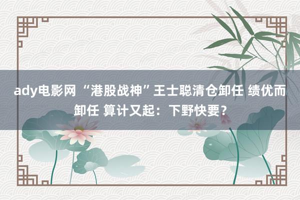ady电影网 “港股战神”王士聪清仓卸任 绩优而卸任 算计又起：下野快要？