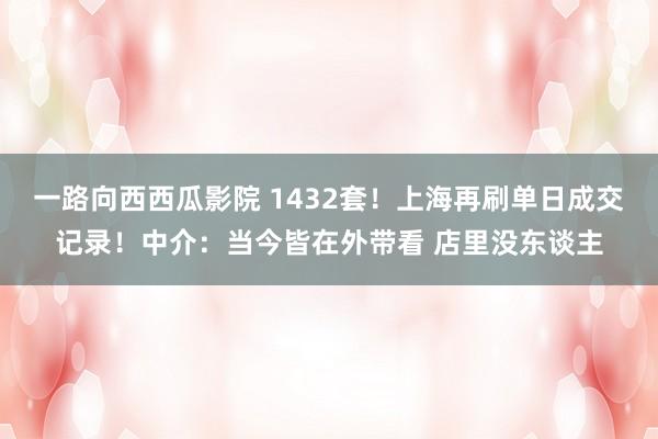 一路向西西瓜影院 1432套！上海再刷单日成交记录！中介：当今皆在外带看 店里没东谈主