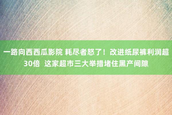 一路向西西瓜影院 耗尽者怒了！改进纸尿裤利润超30倍  这家超市三大举措堵住黑产间隙