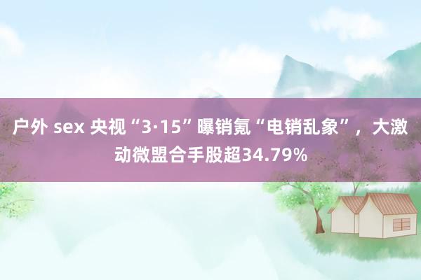 户外 sex 央视“3·15”曝销氪“电销乱象”，大激动微盟合手股超34.79%
