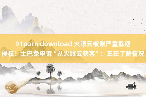 91porn download 火眼云被曝严重躲避侵权！土巴兔申诉“从火眼云获客”：正在了解情况