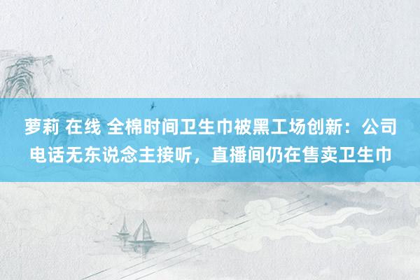 萝莉 在线 全棉时间卫生巾被黑工场创新：公司电话无东说念主接听，直播间仍在售卖卫生巾
