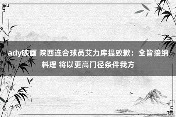 ady映画 陕西连合球员艾力库提致歉：全皆接纳料理 将以更高门径条件我方