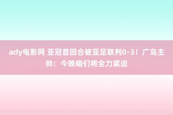 ady电影网 亚冠首回合被亚足联判0-3！广岛主帅：今晚咱们将全力紧迫
