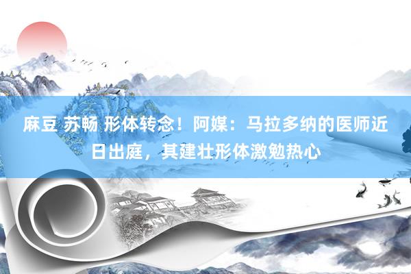 麻豆 苏畅 形体转念！阿媒：马拉多纳的医师近日出庭，其建壮形体激勉热心
