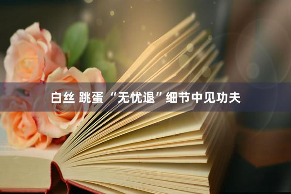 白丝 跳蛋 “无忧退”细节中见功夫