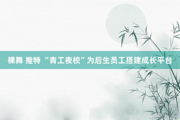 裸舞 推特 “青工夜校”为后生员工搭建成长平台