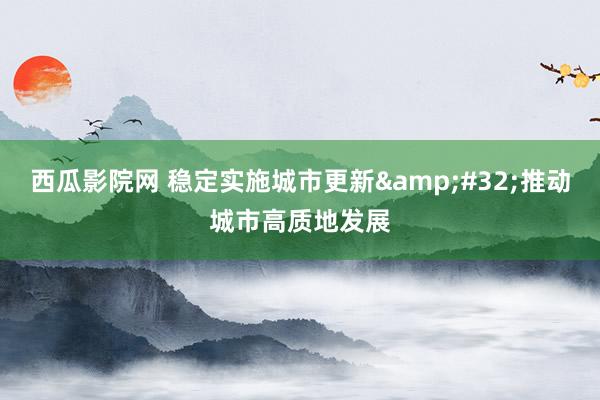 西瓜影院网 稳定实施城市更新&#32;推动城市高质地发展