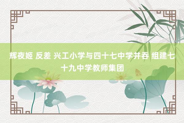 辉夜姬 反差 兴工小学与四十七中学并吞 组建七十九中学教师集团