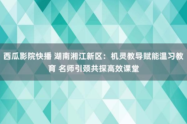 西瓜影院快播 湖南湘江新区：机灵教导赋能温习教育 名师引颈共探高效课堂