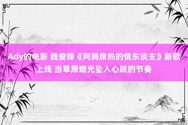 Ady的电影 魏俊锋《阿腾席热的情东谈主》新歌上线 当草原蟾光坠入心跳的节奏