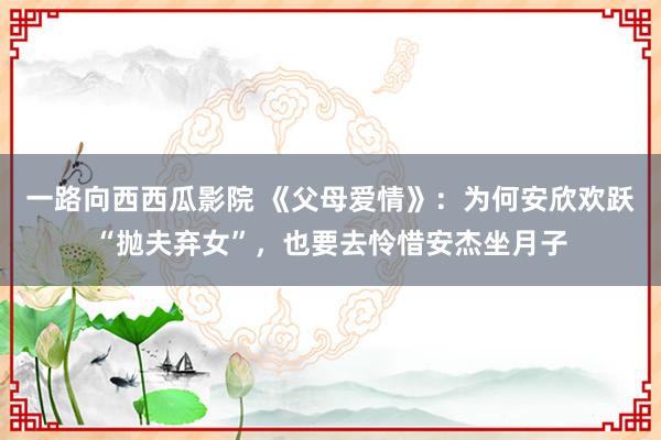 一路向西西瓜影院 《父母爱情》：为何安欣欢跃“抛夫弃女”，也要去怜惜安杰坐月子