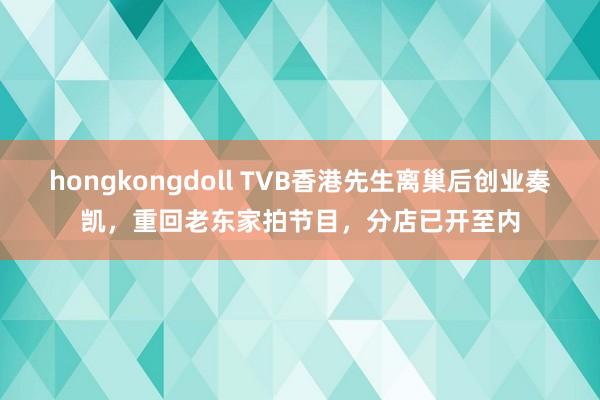 hongkongdoll TVB香港先生离巢后创业奏凯，重回老东家拍节目，分店已开至内