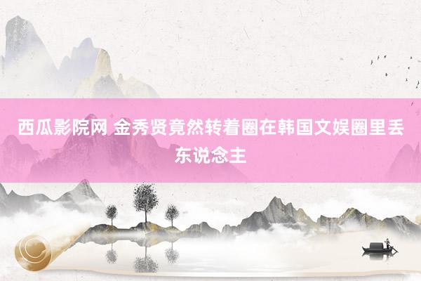 西瓜影院网 金秀贤竟然转着圈在韩国文娱圈里丢东说念主