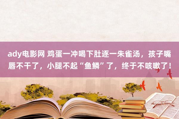 ady电影网 鸡蛋一冲喝下肚逐一朱雀汤，孩子嘴唇不干了，小腿不起“鱼鳞”了，终于不咳嗽了！