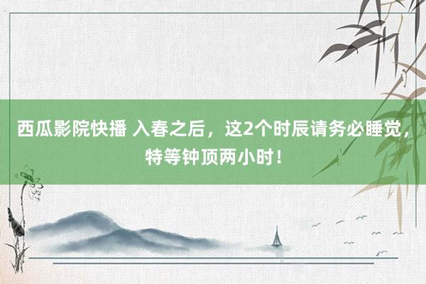 西瓜影院快播 入春之后，这2个时辰请务必睡觉，特等钟顶两小时！