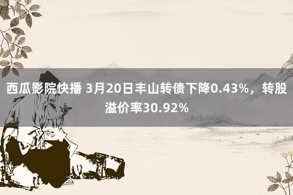 西瓜影院快播 3月20日丰山转债下降0.43%，转股溢价率30.92%