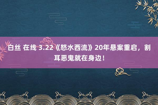 白丝 在线 3.22《怒水西流》20年悬案重启，割耳恶鬼就在身边！